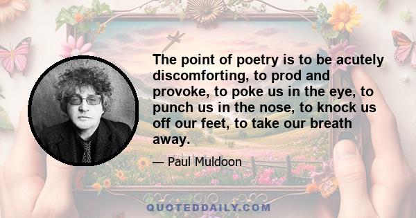 The point of poetry is to be acutely discomforting, to prod and provoke, to poke us in the eye, to punch us in the nose, to knock us off our feet, to take our breath away.