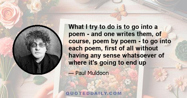 What I try to do is to go into a poem - and one writes them, of course, poem by poem - to go into each poem, first of all without having any sense whatsoever of where it's going to end up