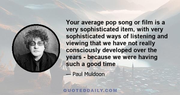 Your average pop song or film is a very sophisticated item, with very sophisticated ways of listening and viewing that we have not really consciously developed over the years - because we were having such a good time