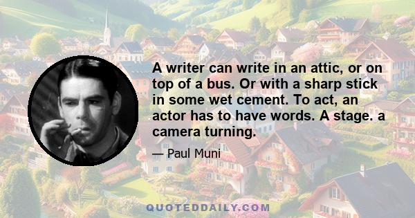 A writer can write in an attic, or on top of a bus. Or with a sharp stick in some wet cement. To act, an actor has to have words. A stage. a camera turning.