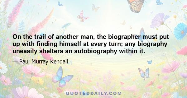 On the trail of another man, the biographer must put up with finding himself at every turn; any biography uneasily shelters an autobiography within it.