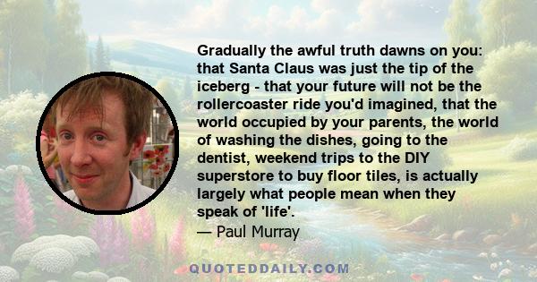 Gradually the awful truth dawns on you: that Santa Claus was just the tip of the iceberg - that your future will not be the rollercoaster ride you'd imagined, that the world occupied by your parents, the world of