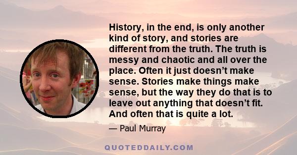 History, in the end, is only another kind of story, and stories are different from the truth. The truth is messy and chaotic and all over the place. Often it just doesn’t make sense. Stories make things make sense, but