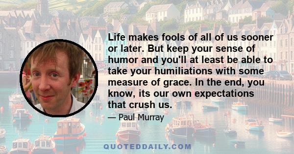 Life makes fools of all of us sooner or later. But keep your sense of humor and you'll at least be able to take your humiliations with some measure of grace. In the end, you know, its our own expectations that crush us.