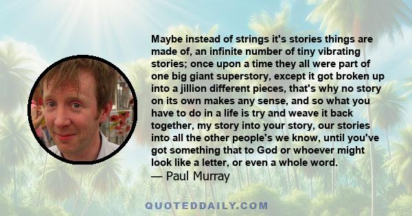 Maybe instead of strings it's stories things are made of, an infinite number of tiny vibrating stories; once upon a time they all were part of one big giant superstory, except it got broken up into a jillion different