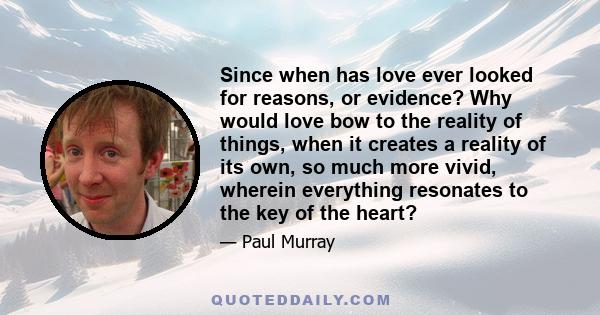 Since when has love ever looked for reasons, or evidence? Why would love bow to the reality of things, when it creates a reality of its own, so much more vivid, wherein everything resonates to the key of the heart?