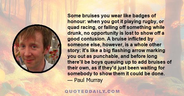 Some bruises you wear like badges of honour: when you got it playing rugby, or quad racing, or falling off something while drunk, no opportunity is lost to show off a good contusion. A bruise inflicted by someone else,