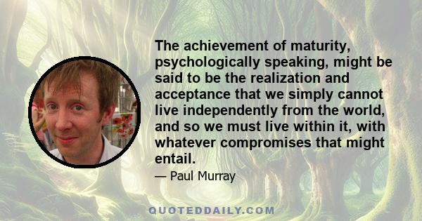 The achievement of maturity, psychologically speaking, might be said to be the realization and acceptance that we simply cannot live independently from the world, and so we must live within it, with whatever compromises 