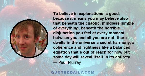 To believe in explanations is good, because it means you may believe also that beneath the chaotic, mindless jumble of everything, beneath the horrible disjunction you feel at every moment between you and all you are