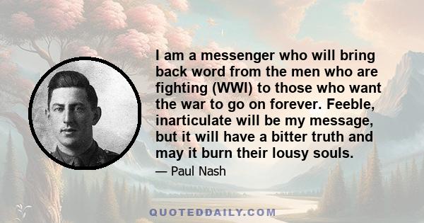 I am a messenger who will bring back word from the men who are fighting (WWI) to those who want the war to go on forever. Feeble, inarticulate will be my message, but it will have a bitter truth and may it burn their