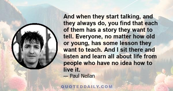 And when they start talking, and they always do, you find that each of them has a story they want to tell. Everyone, no matter how old or young, has some lesson they want to teach. And I sit there and listen and learn