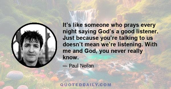 It’s like someone who prays every night saying God’s a good listener. Just because you’re talking to us doesn’t mean we’re listening. With me and God, you never really know.