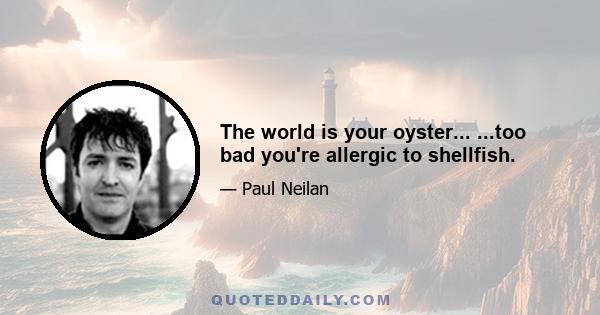 The world is your oyster... ...too bad you're allergic to shellfish.