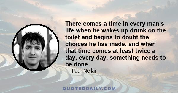 There comes a time in every man's life when he wakes up drunk on the toilet and begins to doubt the choices he has made. and when that time comes at least twice a day, every day. something needs to be done.