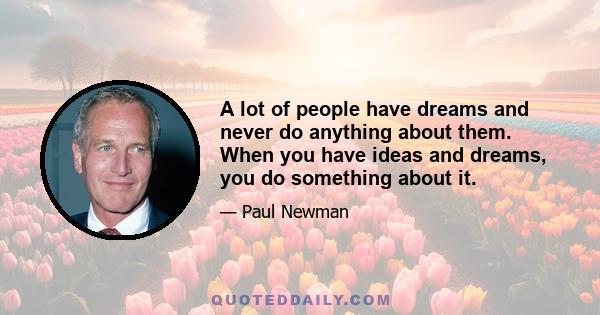 A lot of people have dreams and never do anything about them. When you have ideas and dreams, you do something about it.