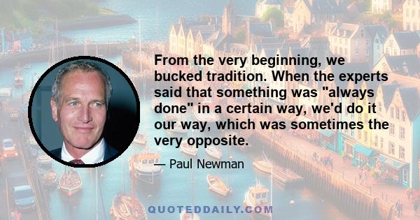 From the very beginning, we bucked tradition. When the experts said that something was always done in a certain way, we'd do it our way, which was sometimes the very opposite.