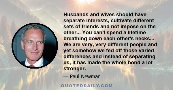 Husbands and wives should have separate interests, cultivate different sets of friends and not impose on the other... You can't spend a lifetime breathing down each other's necks... We are very, very different people