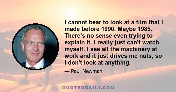 I cannot bear to look at a film that I made before 1990. Maybe 1985. There's no sense even trying to explain it. I really just can't watch myself. I see all the machinery at work and it just drives me nuts, so I don't