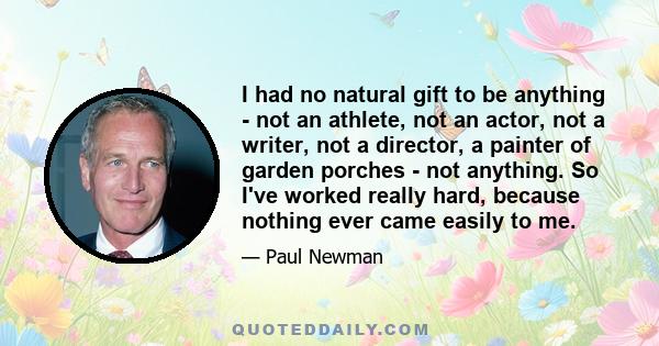 I had no natural gift to be anything - not an athlete, not an actor, not a writer, not a director, a painter of garden porches - not anything. So I've worked really hard, because nothing ever came easily to me.