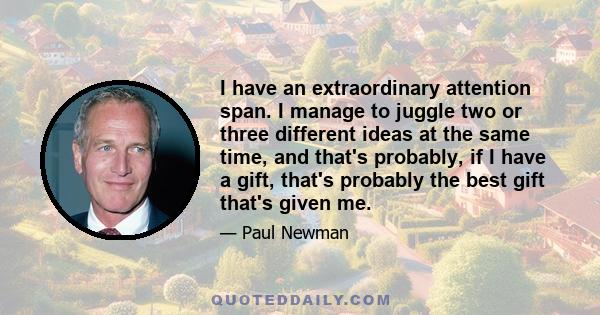 I have an extraordinary attention span. I manage to juggle two or three different ideas at the same time, and that's probably, if I have a gift, that's probably the best gift that's given me.