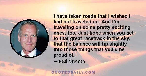 I have taken roads that I wished I had not traveled on. And I'm traveling on some pretty exciting ones, too. Just hope when you get to that great racetrack in the sky, that the balance will tip slightly into those