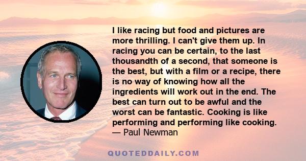 I like racing but food and pictures are more thrilling. I can't give them up. In racing you can be certain, to the last thousandth of a second, that someone is the best, but with a film or a recipe, there is no way of