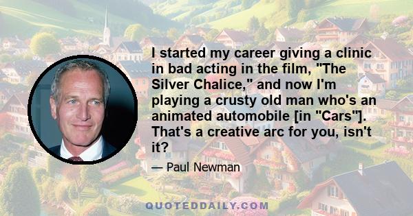 I started my career giving a clinic in bad acting in the film, The Silver Chalice, and now I'm playing a crusty old man who's an animated automobile [in Cars]. That's a creative arc for you, isn't it?