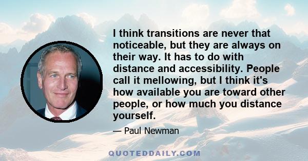 I think transitions are never that noticeable, but they are always on their way. It has to do with distance and accessibility. People call it mellowing, but I think it's how available you are toward other people, or how 