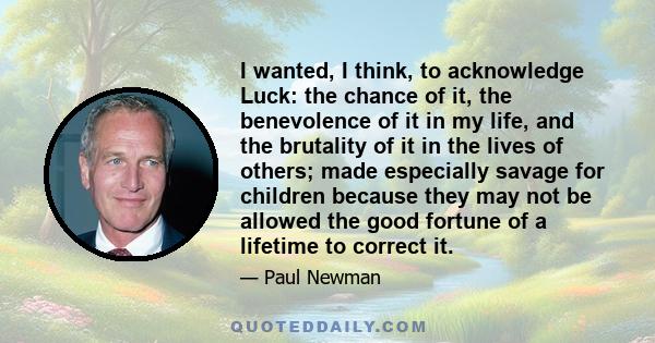 I wanted, I think, to acknowledge Luck: the chance of it, the benevolence of it in my life, and the brutality of it in the lives of others; made especially savage for children because they may not be allowed the good