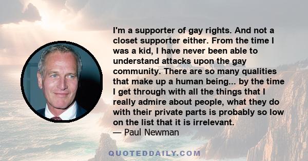 I'm a supporter of gay rights. And not a closet supporter either. From the time I was a kid, I have never been able to understand attacks upon the gay community. There are so many qualities that make up a human being... 