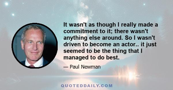 It wasn't as though I really made a commitment to it; there wasn't anything else around. So I wasn't driven to become an actor.. it just seemed to be the thing that I managed to do best.