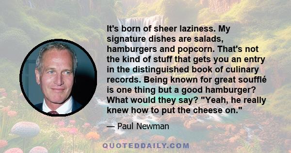 It's born of sheer laziness. My signature dishes are salads, hamburgers and popcorn. That's not the kind of stuff that gets you an entry in the distinguished book of culinary records. Being known for great soufflé is