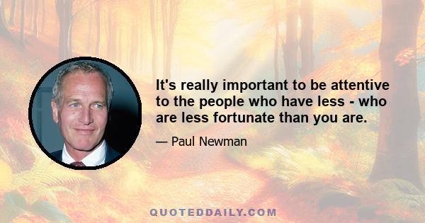 It's really important to be attentive to the people who have less - who are less fortunate than you are.