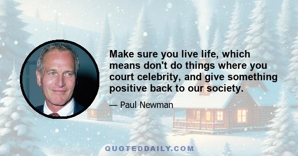 Make sure you live life, which means don't do things where you court celebrity, and give something positive back to our society.