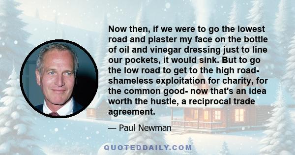 Now then, if we were to go the lowest road and plaster my face on the bottle of oil and vinegar dressing just to line our pockets, it would sink. But to go the low road to get to the high road- shameless exploitation