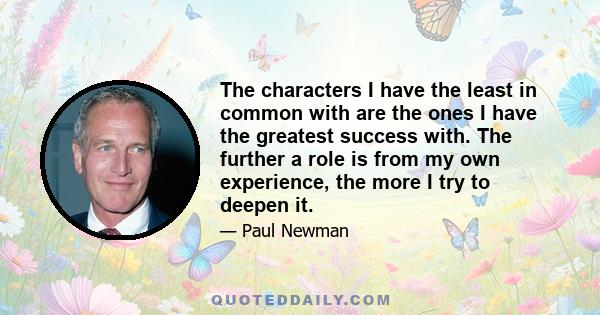 The characters I have the least in common with are the ones I have the greatest success with. The further a role is from my own experience, the more I try to deepen it.