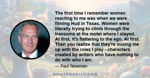 The first time I remember women reacting to me was when we were filming Hud in Texas. Women were literally trying to climb through the transoms at the motel where I stayed. At first, it's flattering to the ego. At