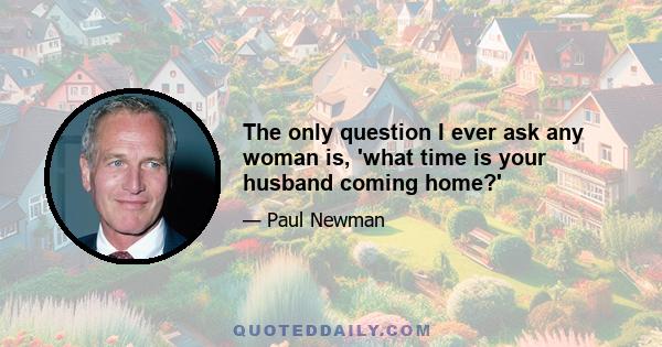 The only question I ever ask any woman is, 'what time is your husband coming home?'