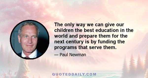 The only way we can give our children the best education in the world and prepare them for the next century is by funding the programs that serve them.