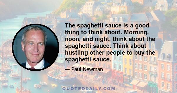 The spaghetti sauce is a good thing to think about. Morning, noon, and night, think about the spaghetti sauce. Think about hustling other people to buy the spaghetti sauce.