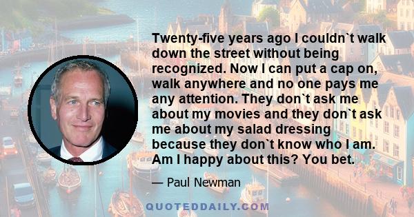 Twenty-five years ago I couldn`t walk down the street without being recognized. Now I can put a cap on, walk anywhere and no one pays me any attention. They don`t ask me about my movies and they don`t ask me about my