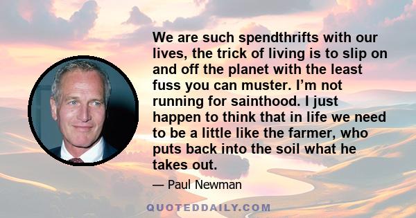 We are such spendthrifts with our lives, the trick of living is to slip on and off the planet with the least fuss you can muster. I’m not running for sainthood. I just happen to think that in life we need to be a little 