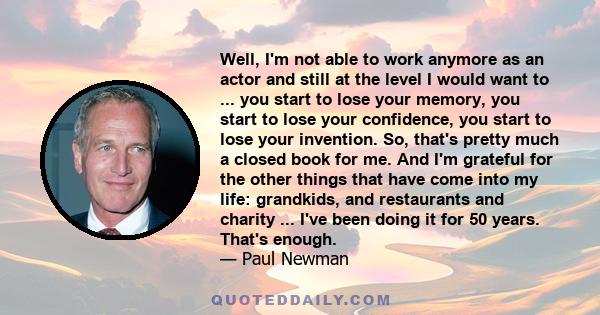 Well, I'm not able to work anymore as an actor and still at the level I would want to ... you start to lose your memory, you start to lose your confidence, you start to lose your invention. So, that's pretty much a