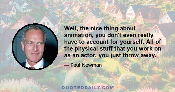 Well, the nice thing about animation, you don't even really have to account for yourself. All of the physical stuff that you work on as an actor, you just throw away.