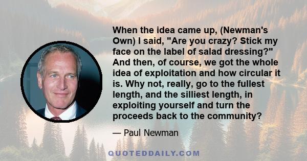 When the idea came up, (Newman's Own) I said, Are you crazy? Stick my face on the label of salad dressing? And then, of course, we got the whole idea of exploitation and how circular it is. Why not, really, go to the