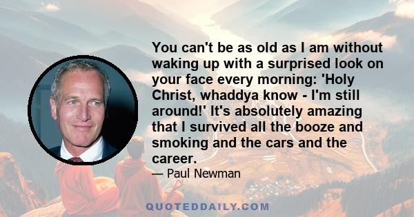 You can't be as old as I am without waking up with a surprised look on your face every morning: 'Holy Christ, whaddya know - I'm still around!' It's absolutely amazing that I survived all the booze and smoking and the