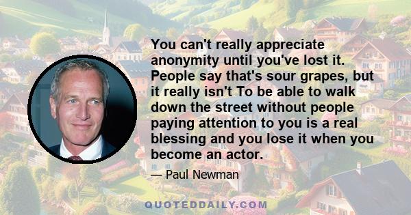 You can't really appreciate anonymity until you've lost it. People say that's sour grapes, but it really isn't To be able to walk down the street without people paying attention to you is a real blessing and you lose it 