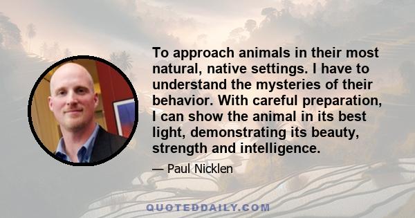 To approach animals in their most natural, native settings. I have to understand the mysteries of their behavior. With careful preparation, I can show the animal in its best light, demonstrating its beauty, strength and 