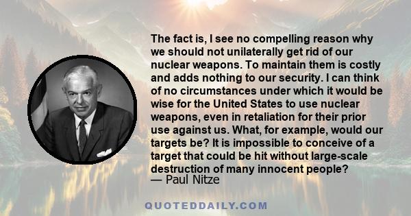 The fact is, I see no compelling reason why we should not unilaterally get rid of our nuclear weapons. To maintain them is costly and adds nothing to our security. I can think of no circumstances under which it would be 