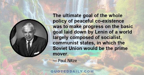 The ultimate goal of the whole policy of peaceful co-existence was to make progress on the basic goal laid down by Lenin of a world largely composed of socialist, communist states, in which the Soviet Union would be the 